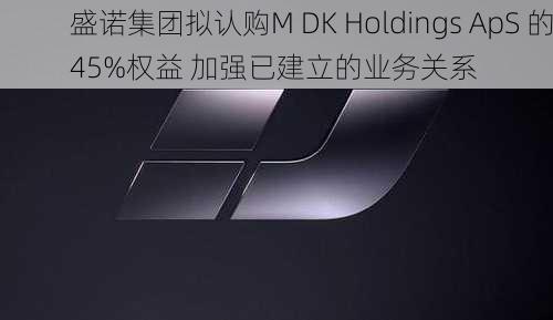 盛诺集团拟认购M DK Holdings ApS 的45%权益 加强已建立的业务关系