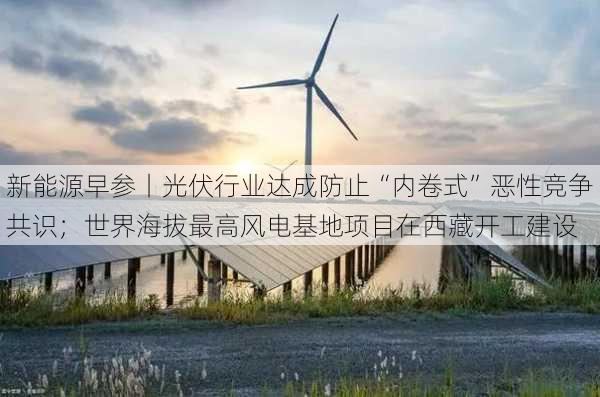 新能源早参丨光伏行业达成防止“内卷式”恶性竞争共识；世界海拔最高风电基地项目在西藏开工建设