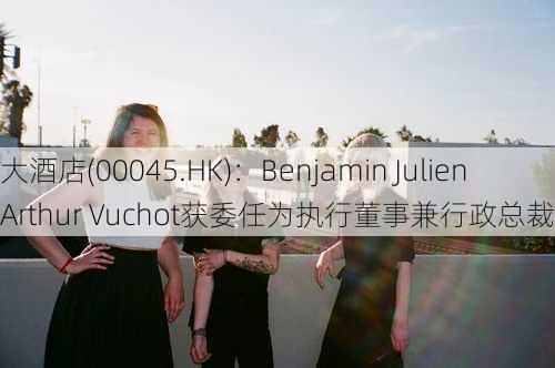 大酒店(00045.HK)：Benjamin Julien Arthur Vuchot获委任为执行董事兼行政总裁