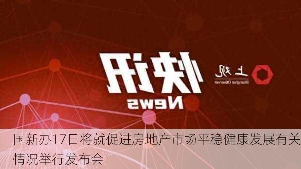 国新办17日将就促进房地产市场平稳健康发展有关情况举行发布会