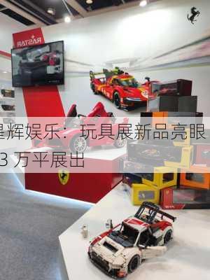 星辉娱乐：玩具展新品亮眼 23 万平展出