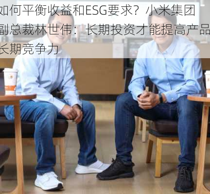 如何平衡收益和ESG要求？小米集团副总裁林世伟：长期投资才能提高产品长期竞争力