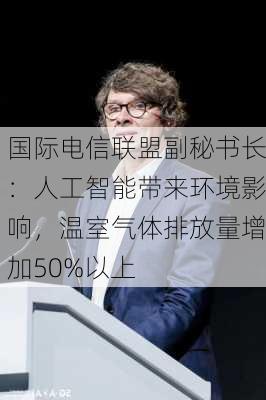 国际电信联盟副秘书长：人工智能带来环境影响，温室气体排放量增加50%以上