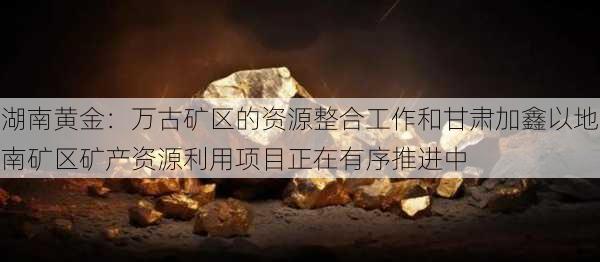 湖南黄金：万古矿区的资源整合工作和甘肃加鑫以地南矿区矿产资源利用项目正在有序推进中