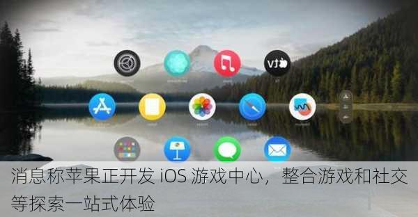 消息称苹果正开发 iOS 游戏中心，整合游戏和社交等探索一站式体验