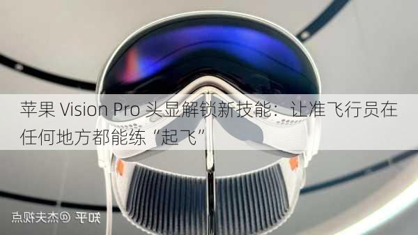 苹果 Vision Pro 头显解锁新技能：让准飞行员在任何地方都能练“起飞”