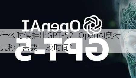 什么时候推出GPT-5？ OpenAI奥特曼称“需要一段时间”