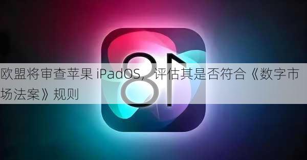 欧盟将审查苹果 iPadOS，评估其是否符合《数字市场法案》规则