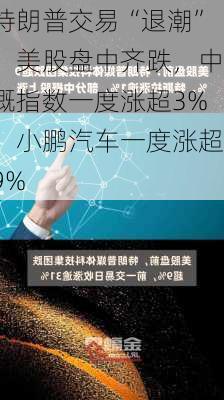 特朗普交易“退潮”，美股盘中齐跌，中概指数一度涨超3%，小鹏汽车一度涨超9%