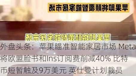 外盘头条：苹果瞄准智能家居市场 Meta将欧盟脸书和Ins订阅费削减40% 比特币短暂触及9万美元 英仕曼计划裁员