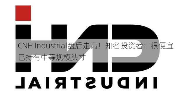 CNH Industrial盘后走高！知名投资者：很便宜 已持有中等规模头寸