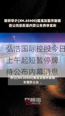 弘浩国际控股今日上午起短暂停牌 待公布内幕消息