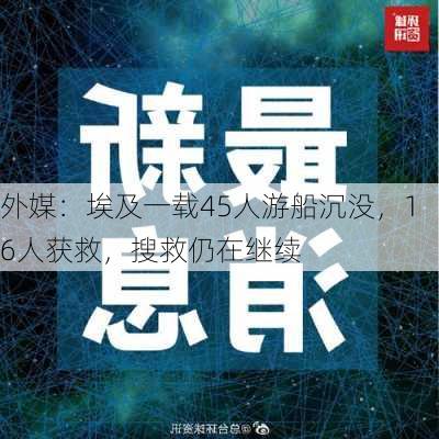 外媒：埃及一载45人游船沉没，16人获救，搜救仍在继续