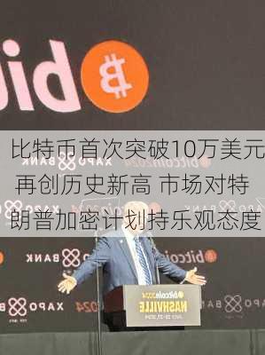 比特币首次突破10万美元 再创历史新高 市场对特朗普加密计划持乐观态度