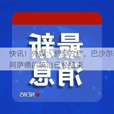 快讯！外媒：叙军方称，巴沙尔·阿萨德的统治已经结束