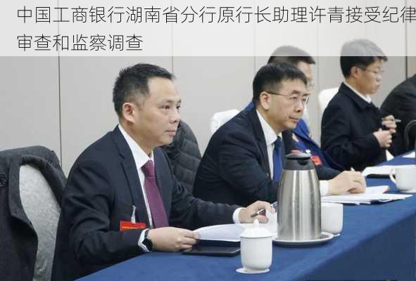 中国工商银行湖南省分行原行长助理许青接受纪律审查和监察调查